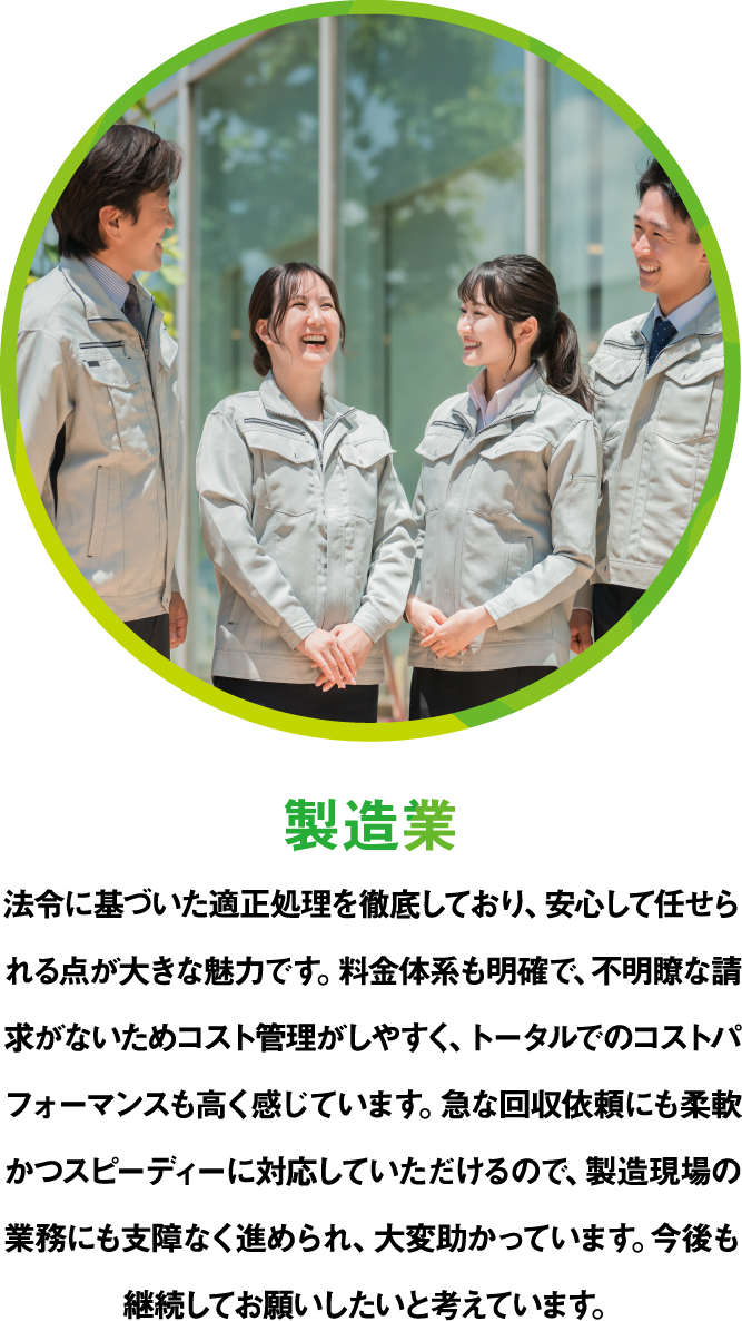製造業 法令に基づいた適正処理を徹底しており、安心して任せられる点が大きな魅力です。料金体系も明確で、不明瞭な請求がないためコスト管理がしやすく、トータルでのコストパフォーマンスも高く感じています。急な回収依頼にも柔軟かつスピーディーに対応していただけるので、製造現場の業務にも支障なく進められ、大変助かっています。今後も継続してお願いしたいと考えています。