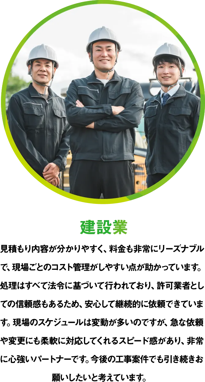 建設業 見積もり内容が分かりやすく、料金も非常にリーズナブルで、現場ごとのコスト管理がしやすい点が助かっています。処理はすべて法令に基づいて行われており、許可業者としての信頼感もあるため、安心して継続的に依頼できています。現場のスケジュールは変動が多いのですが、急な依頼や変更にも柔軟に対応してくれるスピード感があり、非常に心強いパートナーです。今後の工事案件でも引き続きお願いしたいと考えています。